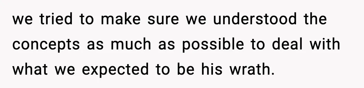 we tried to make sure we understood the concepts as much as possible to deal with what we expected to be his wrath.