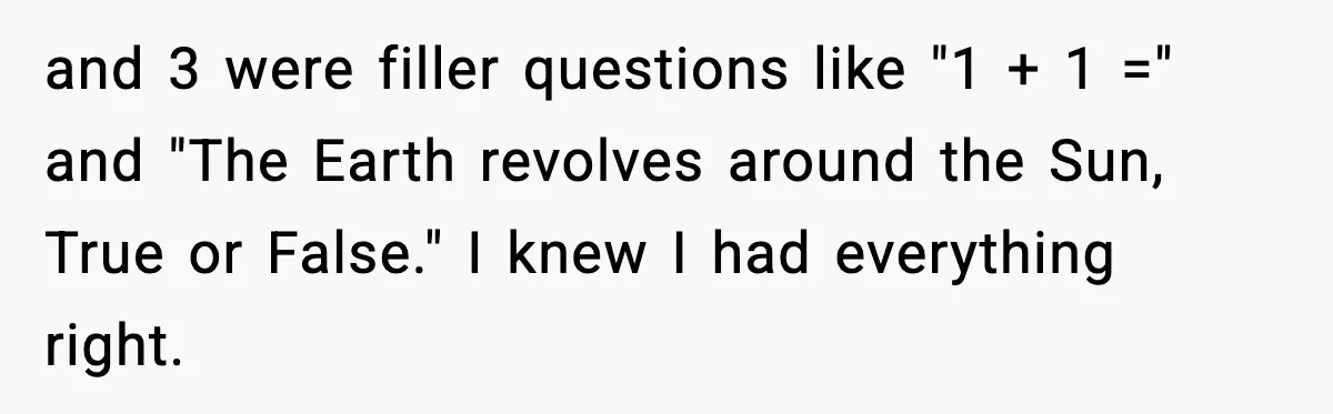 and 3 were filler questions like "1 + 1 =" and "The Earth revolves around the Sun, True or False." I knew I had everything right.