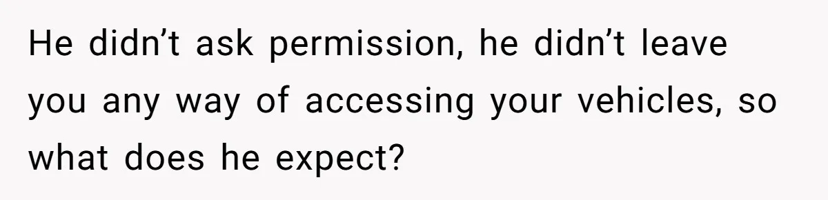 He didn’t ask permission, he didn’t leave you any way of accessing your vehicles, so what does he expect?