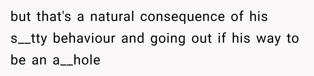 but that's a natural consequence of his s__tty behaviour and going out if his way to be an a__hole