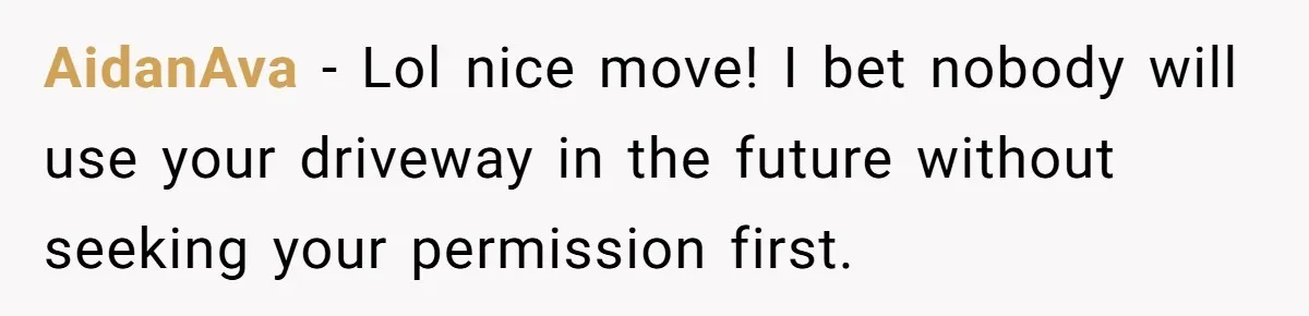 AidanAva − Lol nice move! I bet nobody will use your driveway in the future without seeking your permission first.