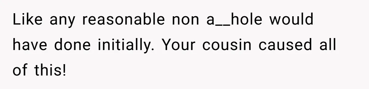 Like any reasonable non a__hole would have done initially. Your cousin caused all of this!