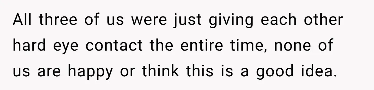 All three of us were just giving each other hard eye contact the entire time, none of us are happy or think this is a good idea.