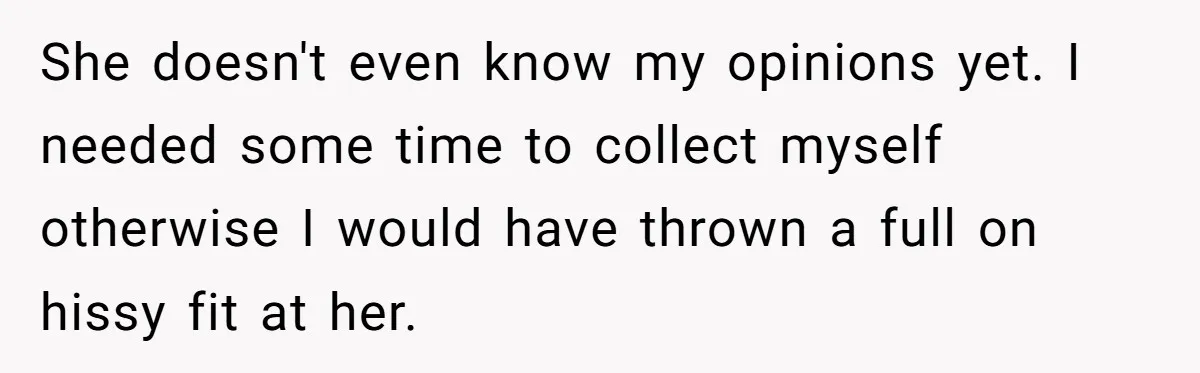 She doesn't even know my opinions yet. I needed some time to collect myself otherwise I would have thrown a full on hissy fit at her.