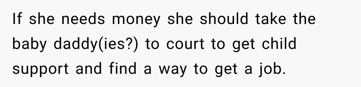 If she needs money she should take the baby daddy(ies?) to court to get child support and find a way to get a job.