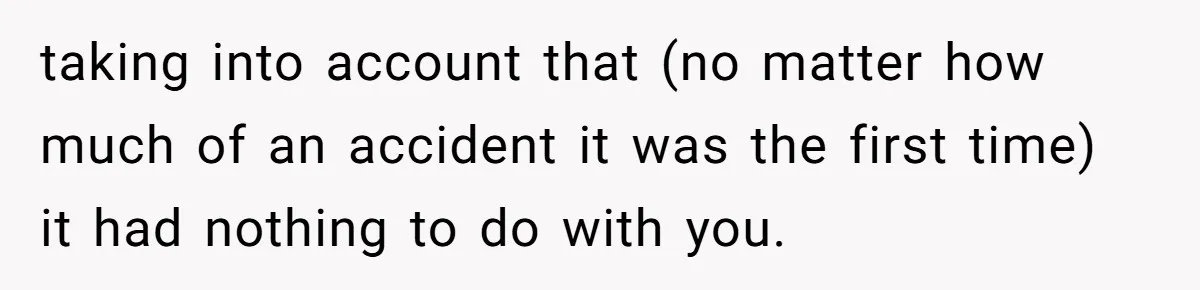 taking into account that (no matter how much of an accident it was the first time) it had nothing to do with you.
