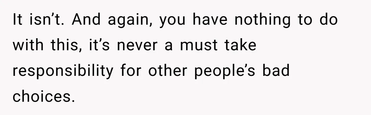 It isn’t. And again, you have nothing to do with this, it’s never a must take responsibility for other people’s bad choices.