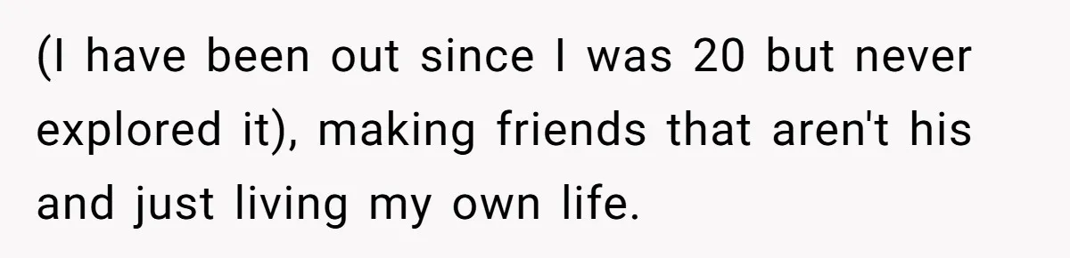 (I have been out since I was 20 but never explored it), making friends that aren't his and just living my own life.