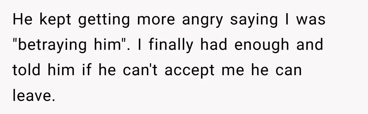He kept getting more angry saying I was "betraying him". I finally had enough and told him if he can't accept me he can leave.