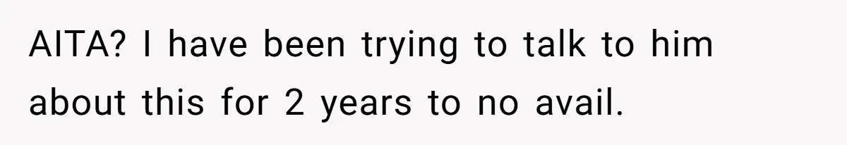 AITA? I have been trying to talk to him about this for 2 years to no avail.