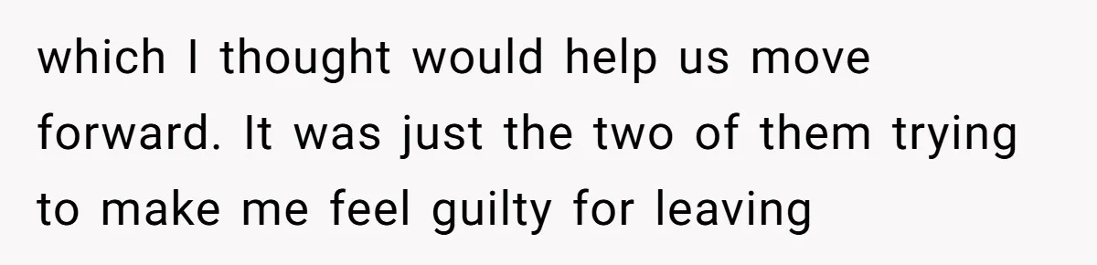 which I thought would help us move forward. It was just the two of them trying to make me feel guilty for leaving