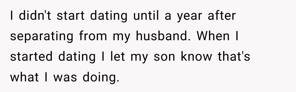I didn't start dating until a year after separating from my husband. When I started dating I let my son know that's what I was doing.
