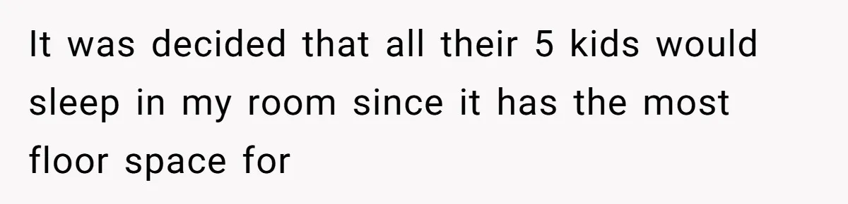 It was decided that all their 5 kids would sleep in my room since it has the most floor space for