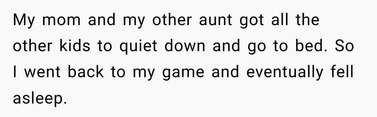 My mom and my other aunt got all the other kids to quiet down and go to bed. So I went back to my game and eventually fell asleep.