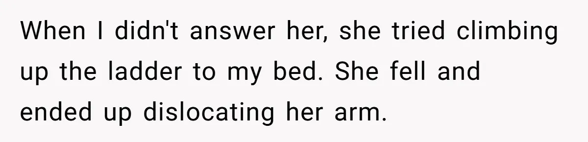 When I didn't answer her, she tried climbing up the ladder to my bed. She fell and ended up dislocating her arm.