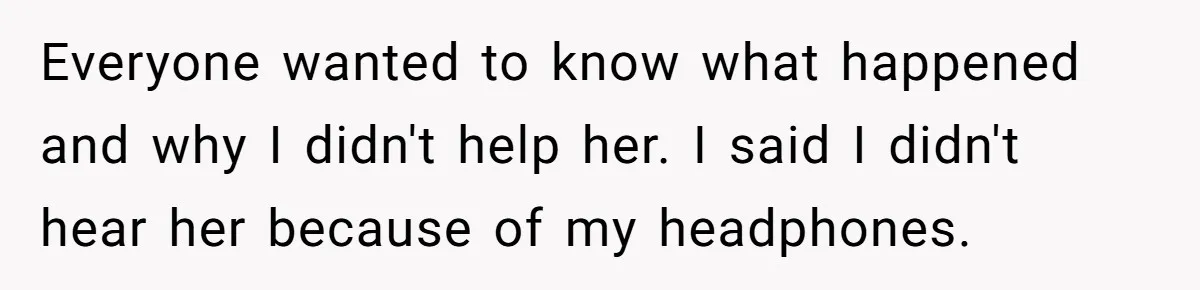 Everyone wanted to know what happened and why I didn't help her. I said I didn't hear her because of my headphones.