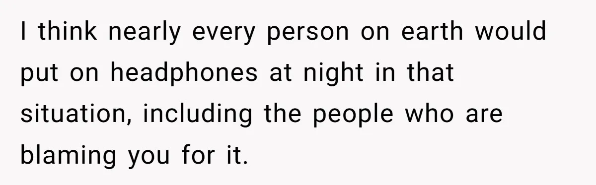 I think nearly every person on earth would put on headphones at night in that situation, including the people who are blaming you for it.