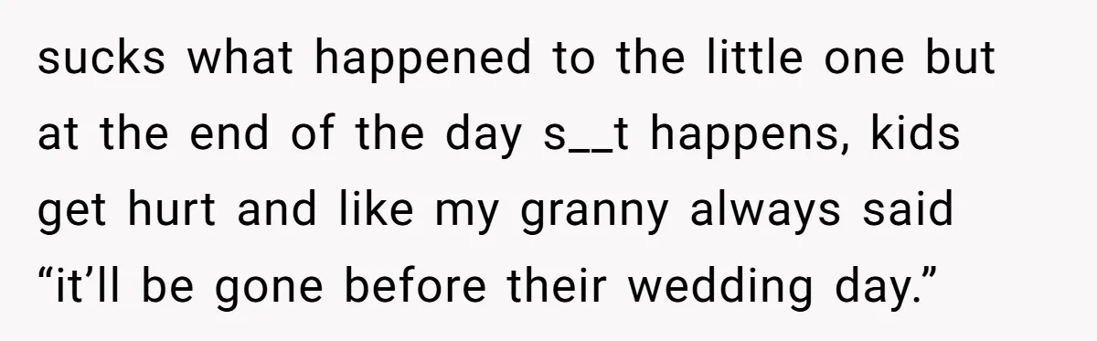 sucks what happened to the little one but at the end of the day s__t happens, kids get hurt and like my granny always said “it’ll be gone before their...