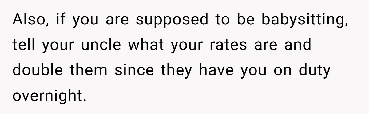 Also, if you are supposed to be babysitting, tell your uncle what your rates are and double them since they have you on duty overnight.