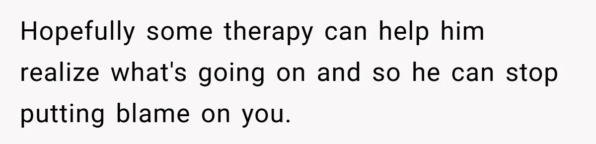 Hopefully some therapy can help him realize what's going on and so he can stop putting blame on you.