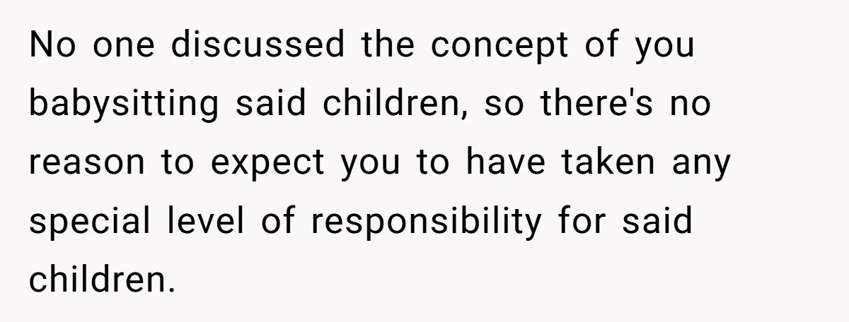No one discussed the concept of you babysitting said children, so there's no reason to expect you to have taken any special level of responsibility for said children.