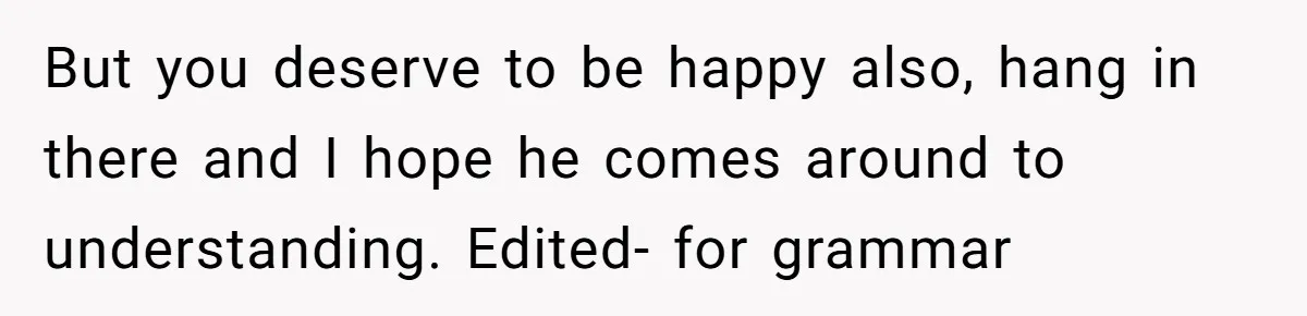 But you deserve to be happy also, hang in there and I hope he comes around to understanding. Edited- for grammar