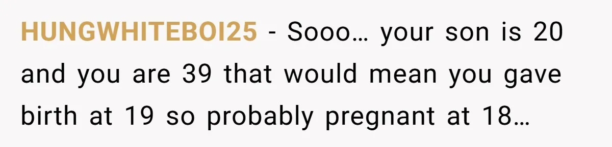 HUNGWHITEBOI25 − Sooo… your son is 20 and you are 39 that would mean you gave birth at 19 so probably pregnant at 18…