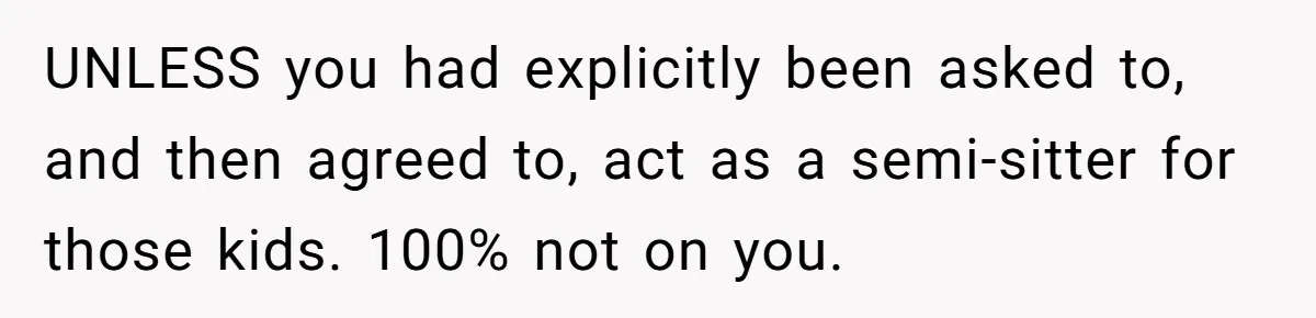 UNLESS you had explicitly been asked to, and then agreed to, act as a semi-sitter for those kids. 100% not on you.