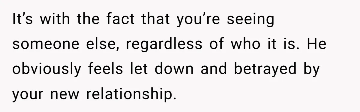 It’s with the fact that you’re seeing someone else, regardless of who it is. He obviously feels let down and betrayed by your new relationship.