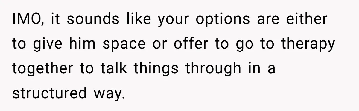 IMO, it sounds like your options are either to give him space or offer to go to therapy together to talk things through in a structured way.