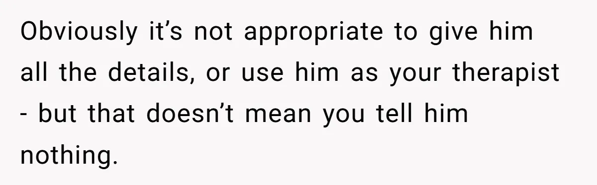 Obviously it’s not appropriate to give him all the details, or use him as your therapist - but that doesn’t mean you tell him nothing.