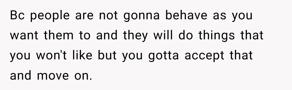 Bc people are not gonna behave as you want them to and they will do things that you won't like but you gotta accept that and move on.