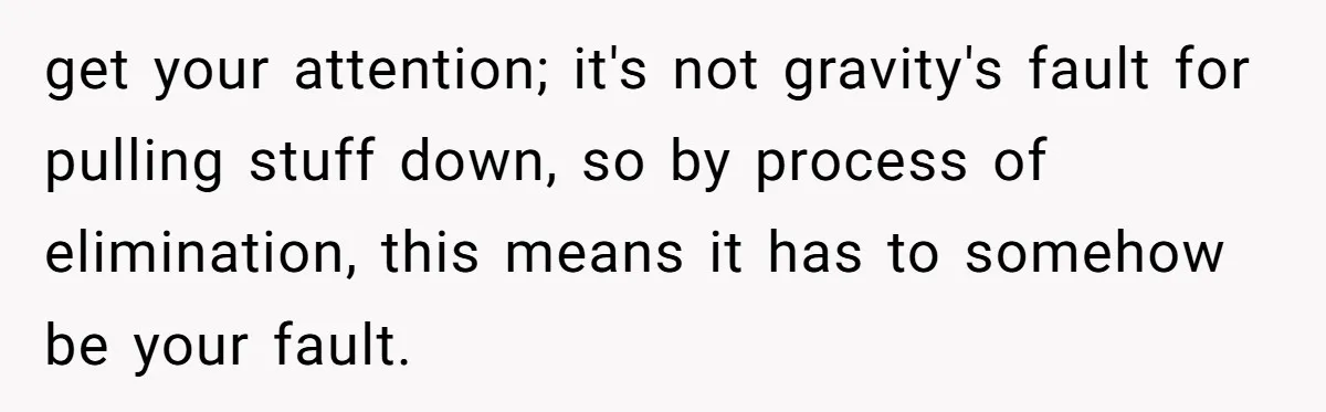 get your attention; it's not gravity's fault for pulling stuff down, so by process of elimination, this means it has to somehow be your fault.