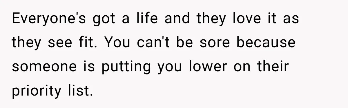 Everyone's got a life and they love it as they see fit. You can't be sore because someone is putting you lower on their priority list.