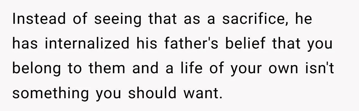 Instead of seeing that as a sacrifice, he has internalized his father's belief that you belong to them and a life of your own isn't something you should want.