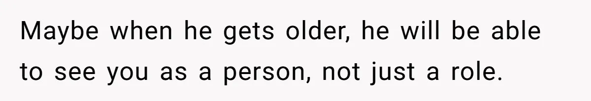 Maybe when he gets older, he will be able to see you as a person, not just a role.