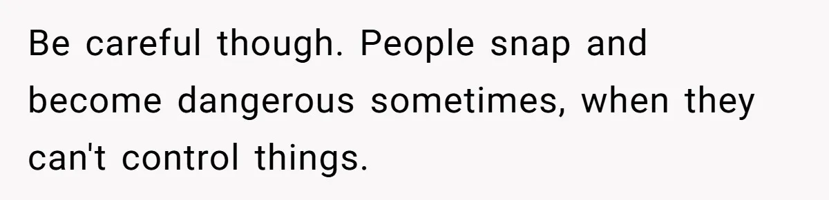 Be careful though. People snap and become dangerous sometimes, when they can't control things.