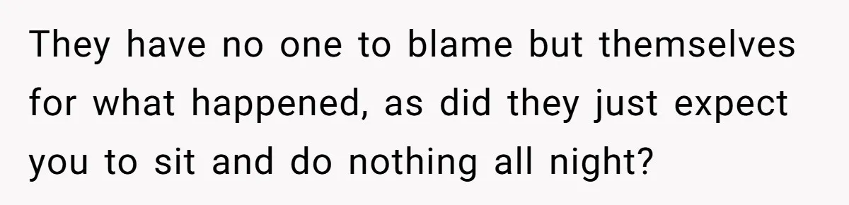 They have no one to blame but themselves for what happened, as did they just expect you to sit and do nothing all night?