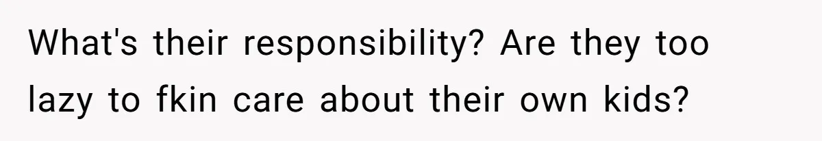 What's their responsibility? Are they too lazy to fkin care about their own kids?