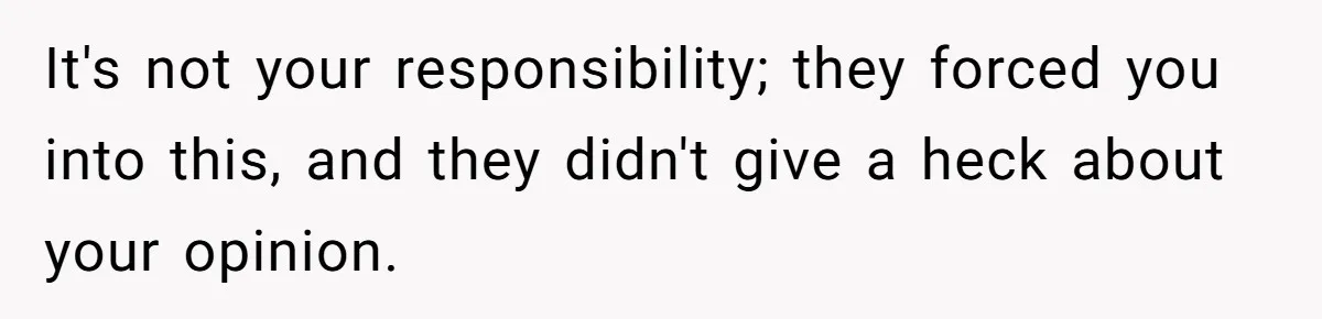 It's not your responsibility; they forced you into this, and they didn't give a heck about your opinion.