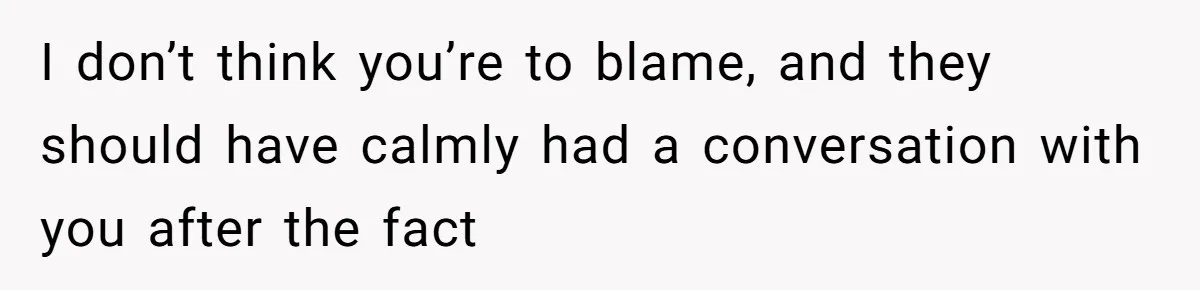 I don’t think you’re to blame, and they should have calmly had a conversation with you after the fact