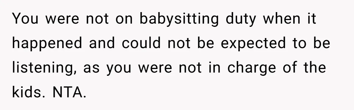 You were not on babysitting duty when it happened and could not be expected to be listening, as you were not in charge of the kids. NTA.