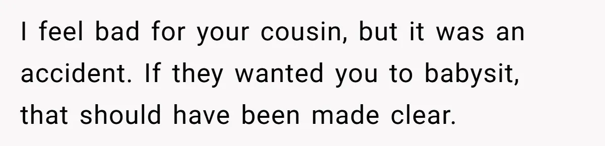 I feel bad for your cousin, but it was an accident. If they wanted you to babysit, that should have been made clear.