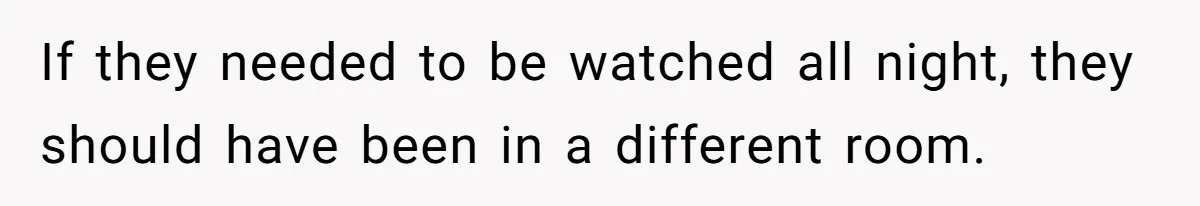 If they needed to be watched all night, they should have been in a different room.