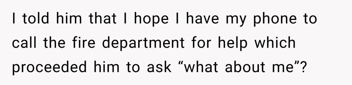 I told him that I hope I have my phone to call the fire department for help which proceeded him to ask “what about me”?