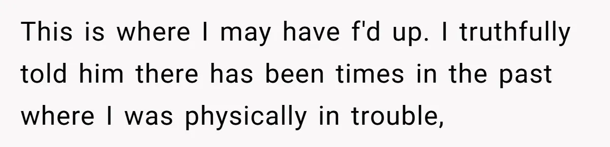 This is where I may have f'd up. I truthfully told him there has been times in the past where I was physically in trouble,