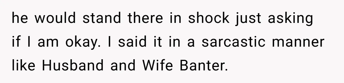 he would stand there in shock just asking if I am okay. I said it in a sarcastic manner like Husband and Wife Banter.