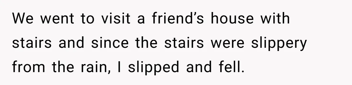 We went to visit a friend’s house with stairs and since the stairs were slippery from the rain, I slipped and fell.