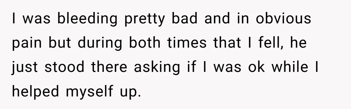 I was bleeding pretty bad and in obvious pain but during both times that I fell, he just stood there asking if I was ok while I helped myself up.
