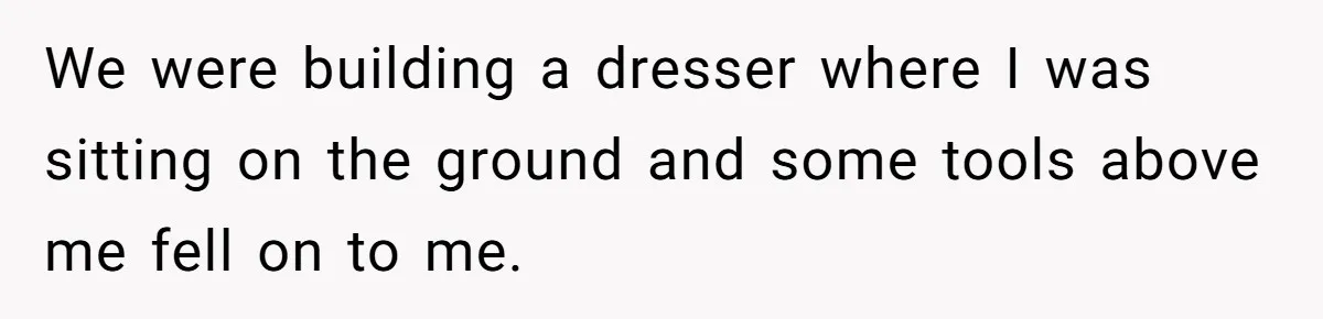 We were building a dresser where I was sitting on the ground and some tools above me fell on to me.